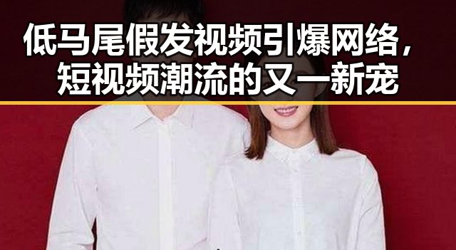 低马尾假发视频引爆网络，短视频潮流的又一新宠