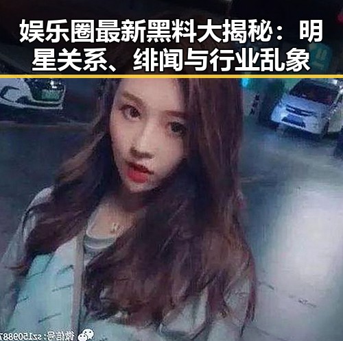 娱乐圈最新黑料大揭秘：明星关系、绯闻与行业乱象